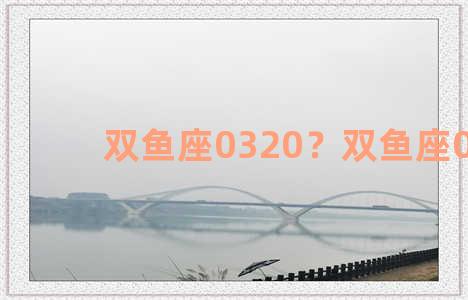 双鱼座0320？双鱼座0318