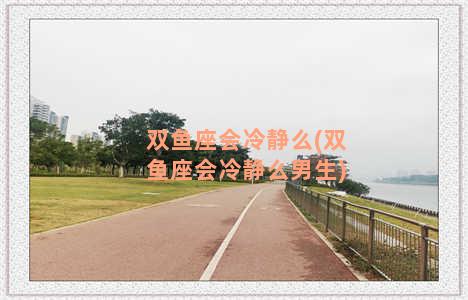 双鱼座会冷静么(双鱼座会冷静么男生)