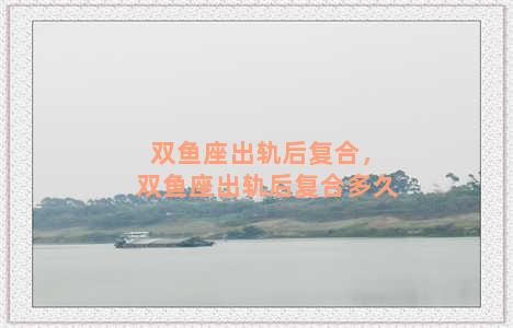 双鱼座出轨后复合，双鱼座出轨后复合多久